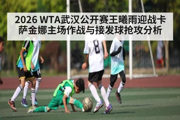 2026 WTA武汉公开赛王曦雨迎战卡萨金娜主场作战与接发球抢攻分析